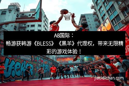 A8国际：畅游获韩游《BLESS》《黑羊》代理权，带来无限精彩的游戏体验！